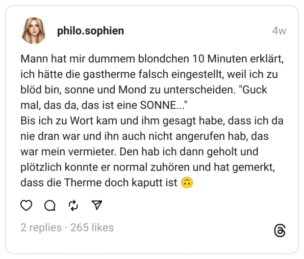 Mann hat mir dummem blondchen 10 Minuten erklärt, ich hätte die gastherme falsch eingestellt, weil ich zu blöd bin, sonne und Mond zu unterscheiden. "Guck mal, das da, das ist eine SONNE..."  Bis ich zu Wort kam und ihm gesagt habe, dass ich da nie dran war und ihn auch nicht angerufen hab, das war mein vermieter. Den hab ich dann geholt und plötzlich konnte er normal zuhören und hat gemerkt, dass die Therme doch kaputt ist 🙃