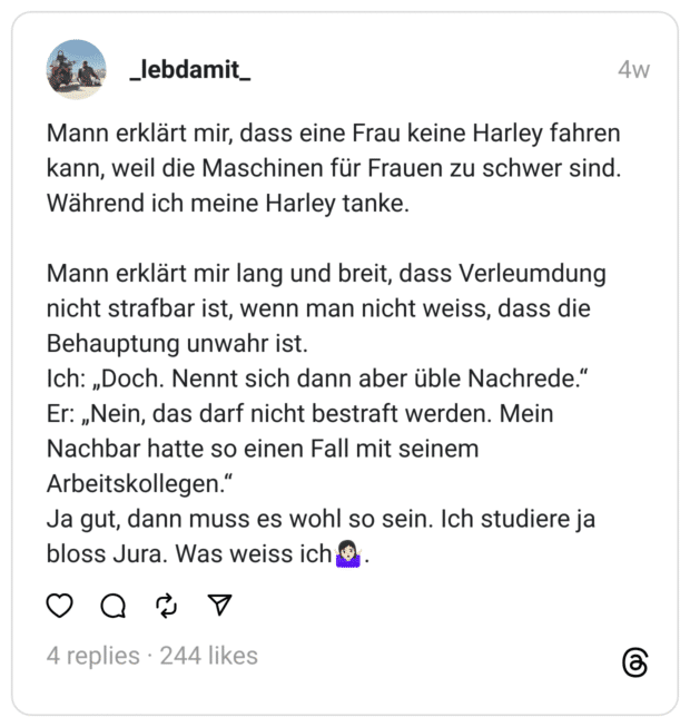 Mann erklärt mir, dass eine Frau keine Harley fahren kann, weil die Maschinen für Frauen zu schwer sind.  Während ich meine Harley tanke.
Mann erklärt mir lang und breit, dass Verleumdung nicht strafbar ist, wenn man nicht weiss, dass die Behauptung unwahr ist.  Ich: „Doch. Nennt sich dann aber üble Nachrede.“ Er: „Nein, das darf nicht bestraft werden. Mein Nachbar hatte so einen Fall mit seinem Arbeitskollegen.“ Ja gut, dann muss es wohl so sein. Ich studiere ja bloss Jura. Was weiss ich🤷🏻‍♀️.