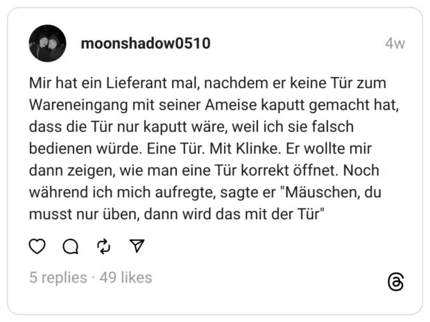 Mir hat ein Lieferant mal, nachdem er keine Tür zum Wareneingang mit seiner Ameise kaputt gemacht hat, dass die Tür nur kaputt wäre, weil ich sie falsch bedienen würde. Eine Tür. Mit Klinke. Er wollte mir dann zeigen, wie man eine Tür korrekt öffnet. Noch während ich mich aufregte, sagte er "Mäuschen, du musst nur üben, dann wird das mit der Tür"