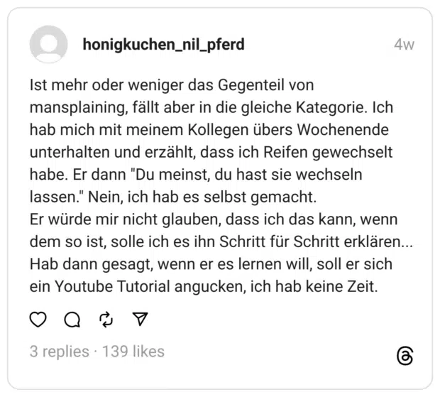 Ist mehr oder weniger das Gegenteil von mansplaining, fällt aber in die gleiche Kategorie. Ich hab mich mit meinem Kollegen übers Wochenende unterhalten und erzählt, dass ich Reifen gewechselt habe. Er dann "Du meinst, du hast sie wechseln lassen." Nein, ich hab es selbst gemacht. Er würde mir nicht glauben, dass ich das kann, wenn dem so ist, solle ich es ihn Schritt für Schritt erklären... Hab dann gesagt, wenn er es lernen will, soll er sich ein Youtube Tutorial angucken, ich hab keine Zeit.