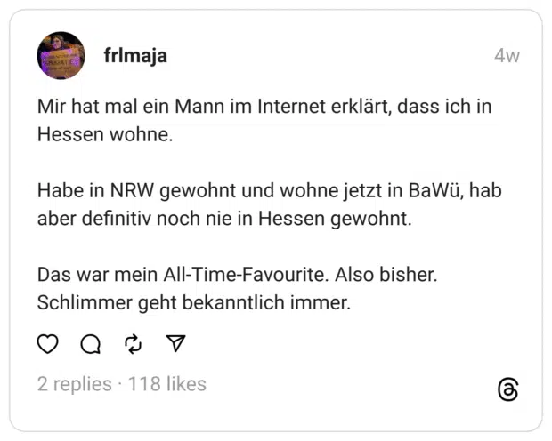 Mir hat mal ein Mann im Internet erklärt, dass ich in Hessen wohne.
Habe in NRW gewohnt und wohne jetzt in BaWü, hab aber definitiv noch nie in Hessen gewohnt.
Das war mein All-Time-Favourite. Also bisher. Schlimmer geht bekanntlich immer.