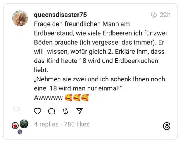 Frage den freundlichen Mann am Erdbeerstand, wie viele Erdbeeren ich für zwei Böden brauche (ich vergesse das immer). Er will wissen, wofür gleich 2. Erkläre ihm, dass das Kind heute 18 wird und Erdbeerkuchen liebt.
„Nehmen sie zwei und ich schenk Ihnen noch eine. 18 wird man nur einmal!“
Awwwww 🥰🥰🥰