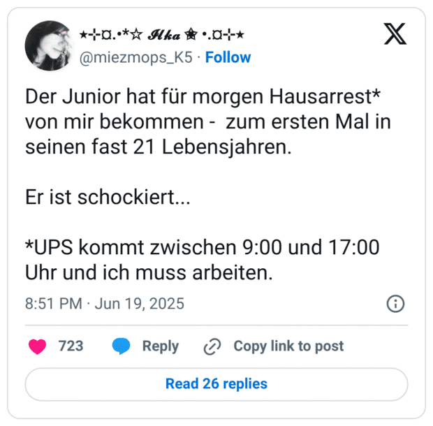 Der Junior hat für morgen Hausarrest* von mir bekommen -  zum ersten Mal in seinen fast 21 Lebensjahren. 

Er ist schockiert...

*UPS kommt zwischen 9:00 und 17:00 Uhr und ich muss arbeiten.