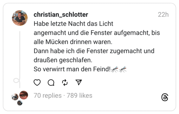 Habe letzte Nacht das Licht
angemacht und die Fenster aufgemacht, bis alle Mücken drinnen waren.
Dann habe ich die Fenster zugemacht und draußen geschlafen.
So verwirrt man den Feind!🦟🦟
