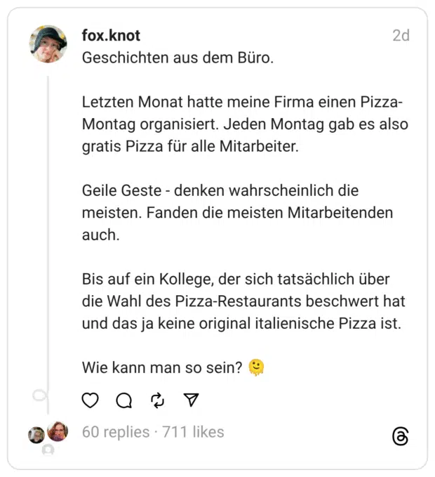 Geschichten aus dem Büro.
Letzten Monat hatte meine Firma einen Pizza-Montag organisiert. Jeden Montag gab es also gratis Pizza für alle Mitarbeiter.
Geile Geste - denken wahrscheinlich die meisten. Fanden die meisten Mitarbeitenden auch.
Bis auf ein Kollege, der sich tatsächlich über die Wahl des Pizza-Restaurants beschwert hat und das ja keine original italienische Pizza ist.
Wie kann man so sein? 🫠