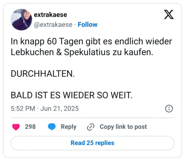In knapp 60 Tagen gibt es endlich wieder Lebkuchen & Spekulatius zu kaufen.

DURCHHALTEN.

BALD IST ES WIEDER SO WEIT.