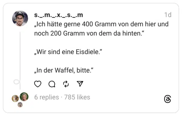 „Ich hätte gerne 400 Gramm von dem hier und noch 200 Gramm von dem da hinten.“
„Wir sind eine Eisdiele.“
„In der Waffel, bitte.“