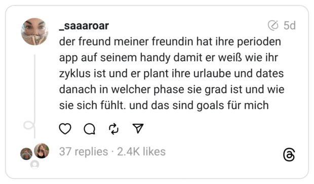 der freund meiner freundin hat ihre perioden app auf seinem handy damit er weiß wie ihr zyklus ist und er plant ihre urlaube und dates danach in welcher phase sie grad ist und wie sie sich fühlt. und das sind goals für mich