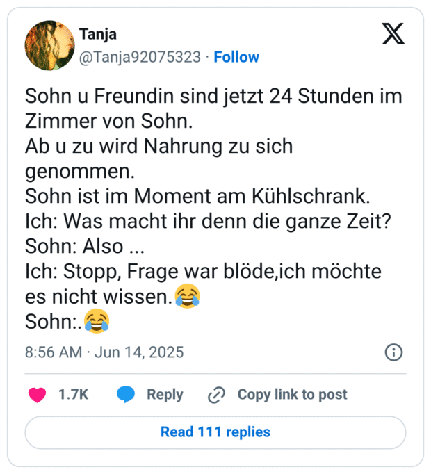 Sohn u Freundin sind jetzt 24 Stunden im Zimmer von Sohn.
Ab u zu wird Nahrung zu sich genommen.
Sohn ist im Moment am Kühlschrank.
Ich: Was macht ihr denn die ganze Zeit?
Sohn: Also ...
Ich: Stopp, Frage war blöde,ich möchte es nicht wissen.😂
Sohn:.😂