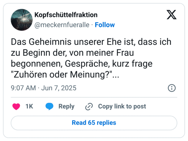 Das Geheimnis unserer Ehe ist, dass ich zu Beginn der, von meiner Frau begonnenen, Gespräche, kurz frage "Zuhören oder Meinung?"...