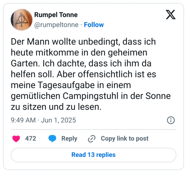 Der Mann wollte unbedingt, dass ich heute mitkomme in den geheimen Garten. Ich dachte, dass ich ihm da helfen soll. Aber offensichtlich ist es meine Tagesaufgabe in einem gemütlichen Campingstuhl in der Sonne zu sitzen und zu lesen.