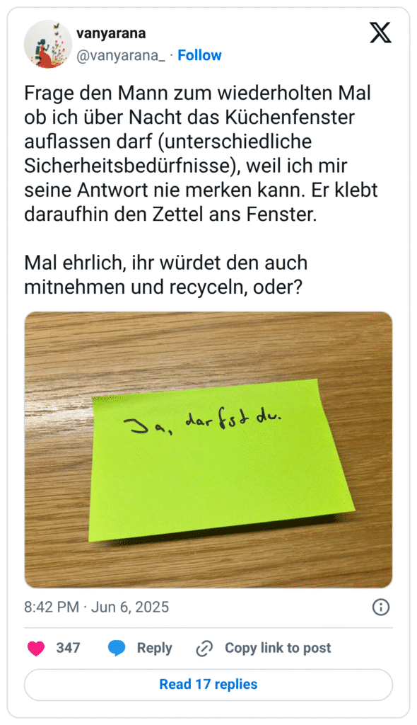 Frage den Mann zum wiederholten Mal ob ich über Nacht das Küchenfenster auflassen darf (unterschiedliche Sicherheitsbedürfnisse), weil ich mir seine Antwort nie merken kann. Er klebt daraufhin den Zettel ans Fenster.

Mal ehrlich, ihr würdet den auch mitnehmen und recyceln, oder?