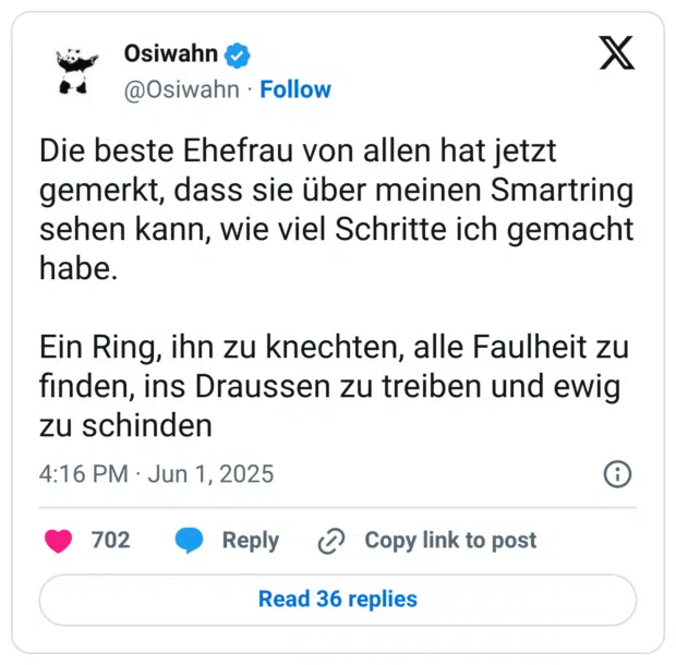 Die beste Ehefrau von allen hat jetzt gemerkt, dass sie über meinen Smartring sehen kann, wie viel Schritte ich gemacht habe.

Ein Ring, ihn zu knechten, alle Faulheit zu finden, ins Draussen zu treiben und ewig zu schinden