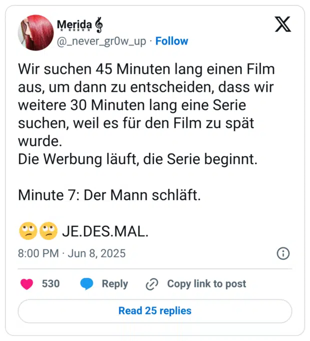 Wir suchen 45 Minuten lang einen Film aus, um dann zu entscheiden, dass wir weitere 30 Minuten lang eine Serie suchen, weil es für den Film zu spät wurde. 
Die Werbung läuft, die Serie beginnt. 

Minute 7: Der Mann schläft. 

🙄🙄 JE.DES.MAL.