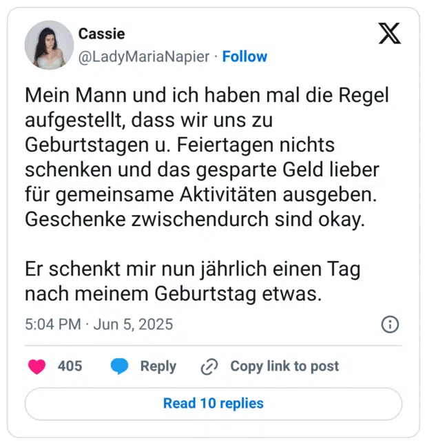 Mein Mann und ich haben mal die Regel aufgestellt, dass wir uns zu Geburtstagen u. Feiertagen nichts schenken und das gesparte Geld lieber für gemeinsame Aktivitäten ausgeben. Geschenke zwischendurch sind okay.
Er schenkt mir nun jährlich einen Tag nach meinem Geburtstag etwas.