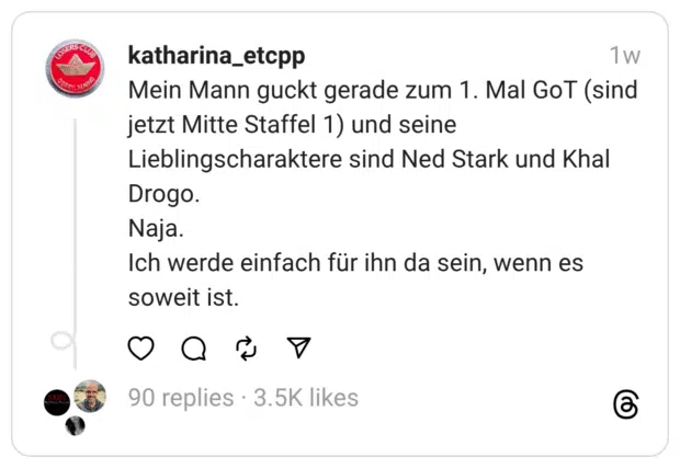 Mein Mann guckt gerade zum 1. Mal GoT (sind jetzt Mitte Staffel 1) und seine Lieblingscharaktere sind Ned Stark und Khal Drogo.
Naja.
Ich werde einfach für ihn da sein, wenn es soweit ist.