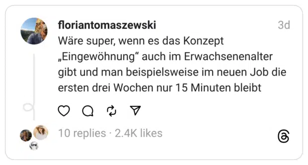 Wäre super, wenn es das Konzept „Eingewöhnung“ auch im Erwachsenenalter gibt und man beispielsweise im neuen Job die ersten drei Wochen nur 15 Minuten bleibt