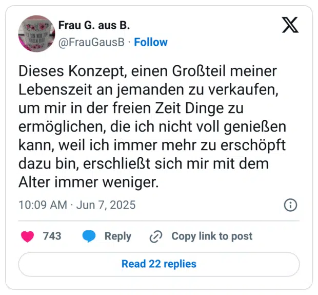 Dieses Konzept, einen Großteil meiner Lebenszeit an jemanden zu verkaufen, um mir in der freien Zeit Dinge zu ermöglichen, die ich nicht voll genießen kann, weil ich immer mehr zu erschöpft dazu bin, erschließt sich mir mit dem Alter immer weniger.