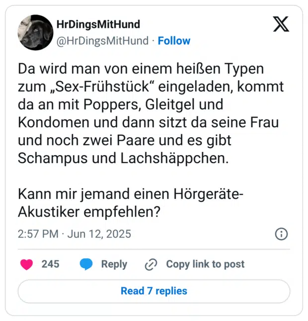 Da wird man von einem heißen Typen zum „Sex-Frühstück“ eingeladen, kommt da an mit Poppers, Gleitgel und Kondomen und dann sitzt da seine Frau und noch zwei Paare und es gibt Schampus und Lachshäppchen. 

Kann mir jemand einen Hörgeräte-Akustiker empfehlen?