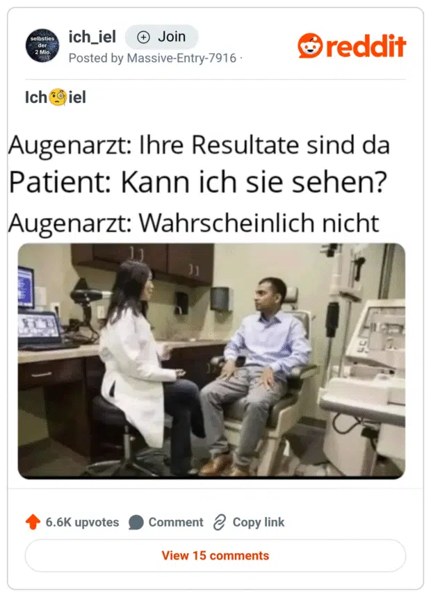 „Augenarzt: Ihre Resultate sind da
Patient: Kann ich sie sehen?
Augenarzt: Wahrscheinlich nicht“

Darunter ein Bild aus einer Augenarztpraxis: Eine Ärztin im weißen Kittel spricht mit einem Patienten, der ihr gegenüber sitzt.
Der Witz beruht auf einem klassischen Wortspiel – das „Sehen“ wird hier doppeldeutig verwendet: im Sinne von „erfahren“ und wörtlich im augenärztlichen Kontext.
