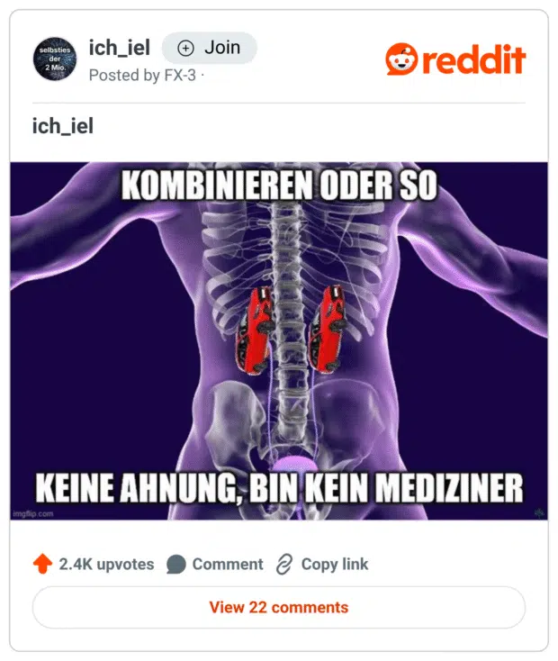Ein Meme zeigt ein menschliches Röntgenbild mit transparentem Oberkörper – anstelle der Nieren sind zwei rote Spielzeugautos (Ferraris) eingefügt.
Oben steht: „KOMBINIEREN ODER SO“
Unten: „KEINE AHNUNG, BIN KEIN MEDIZINER“

Der Witz basiert auf einem visuell absurden Wortspiel: Die Autos (Ferraris) wurden offensichtlich mit den Nieren (englisch: kidneys) „kombiniert“ – vermutlich ein Gag zu Nieren-Tuning, Pferdestärken oder einfach nur absurder Anatomie.