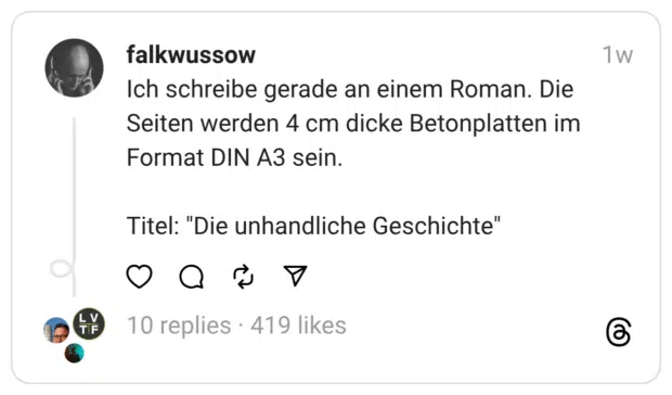 Ich schreibe gerade an einem Roman. Die Seiten werden 4 cm dicke Betonplatten im Format DIN A3 sein.
Titel: "Die unhandliche Geschichte"