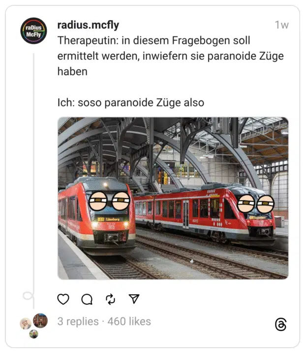 Ein Meme zeigt zwei Regionalzüge im Bahnhof mit übergroßen Cartoon-Augen, die misstrauisch zur Seite blicken.
Darüber steht der Text:
„Therapeutin: In diesem Fragebogen soll ermittelt werden, inwiefern Sie paranoide Züge haben
Ich: soso paranoide Züge also“

Der Witz basiert auf einem Wortspiel: „Züge“ kann im Deutschen sowohl Charaktereigenschaften als auch Eisenbahnen bedeuten. Die Pointe: Der Patient versteht die psychologische Frage buchstäblich – und denkt an Züge mit Paranoia.