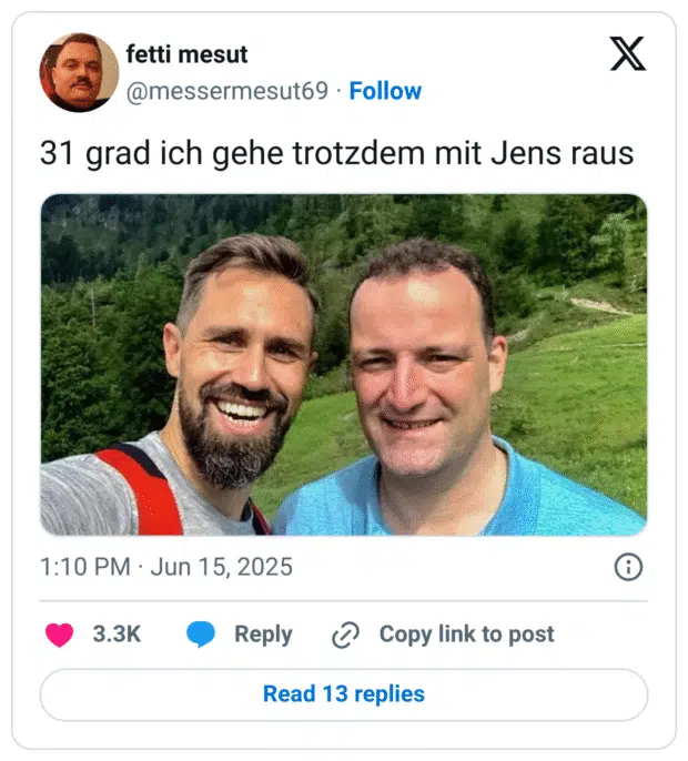 Ein Mann postet ein Selfie mit einem breiten Grinsen im Gesicht – neben ihm steht Bundesgesundheitsminister Jens Spahn. Beide sind in sportlicher Kleidung in einer grünen, bergigen Landschaft unterwegs.
Dazu der ironisch formulierte Text: „31 grad ich gehe trotzdem mit Jens raus“ – ein humorvoller Wortwitz auf die Redewendung „Geh mal mit Jens raus“, die sich während der Corona-Zeit als sarkastische Umschreibung fürs Spazierengehen mit Maskenpflicht und Kontaktregeln etabliert hatte.