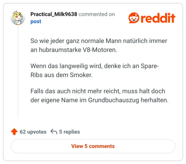 So wie jeder ganz normale Mann natürlich immer an hubraumstarke V8-Motoren. Wenn das langweilig wird, denke ich an Spare- Ribs aus dem Smoker. Falls das auch nicht mehr reicht, muss halt doch der eigene Name im Grundbuchauszug herhalten.