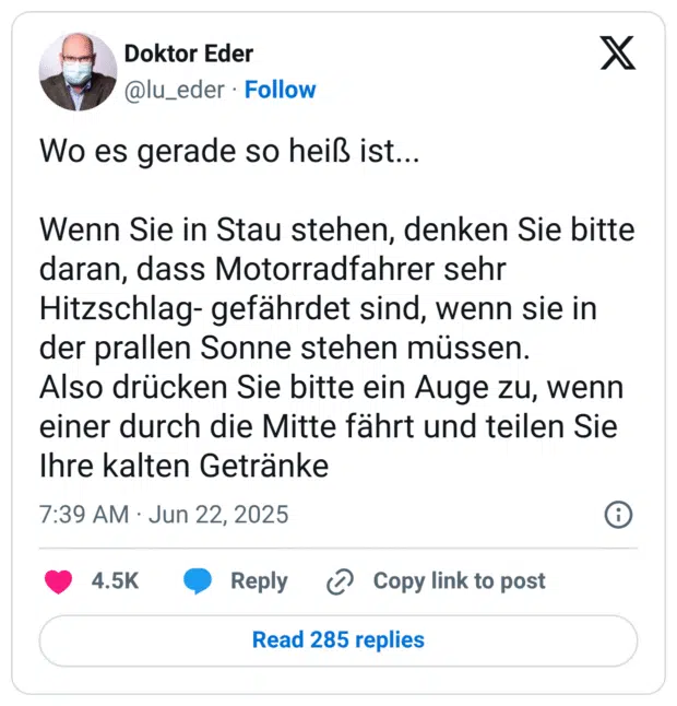 Wo es gerade so heiß ist...

Wenn Sie in Stau stehen, denken Sie bitte daran, dass Motorradfahrer sehr Hitzschlag- gefährdet sind, wenn sie in der prallen Sonne stehen müssen.
Also drücken Sie bitte ein Auge zu, wenn einer durch die Mitte fährt und teilen Sie Ihre kalten Getränke