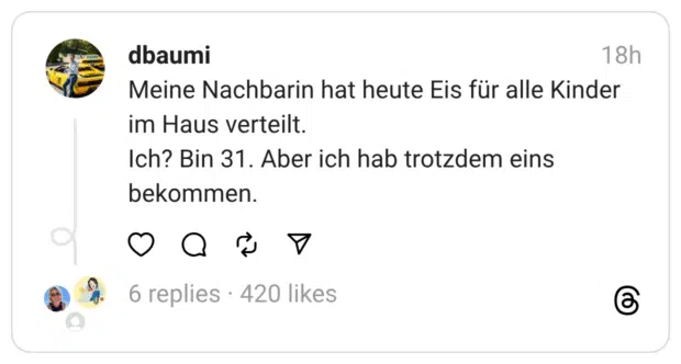 Meine Nachbarin hat heute Eis für alle Kinder im Haus verteilt.
Ich? Bin 31. Aber ich hab trotzdem eins bekommen.