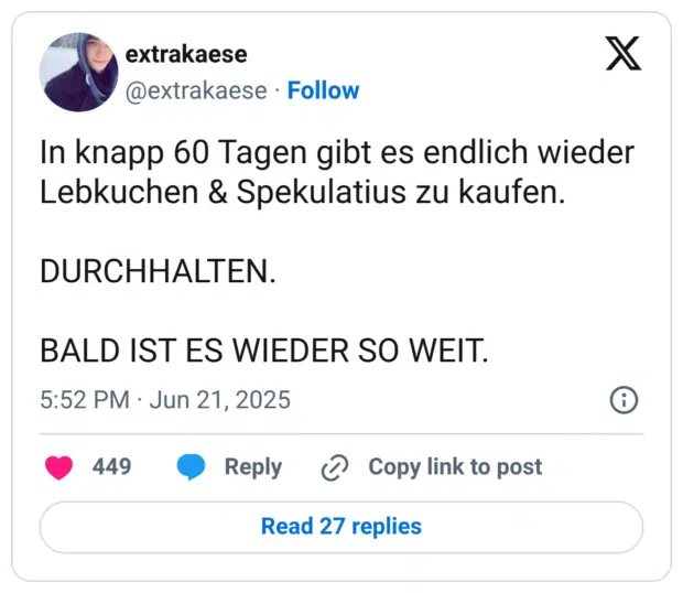 In knapp 60 Tagen gibt es endlich wieder Lebkuchen & Spekulatius zu kaufen.

DURCHHALTEN.

BALD IST ES WIEDER SO WEIT.
