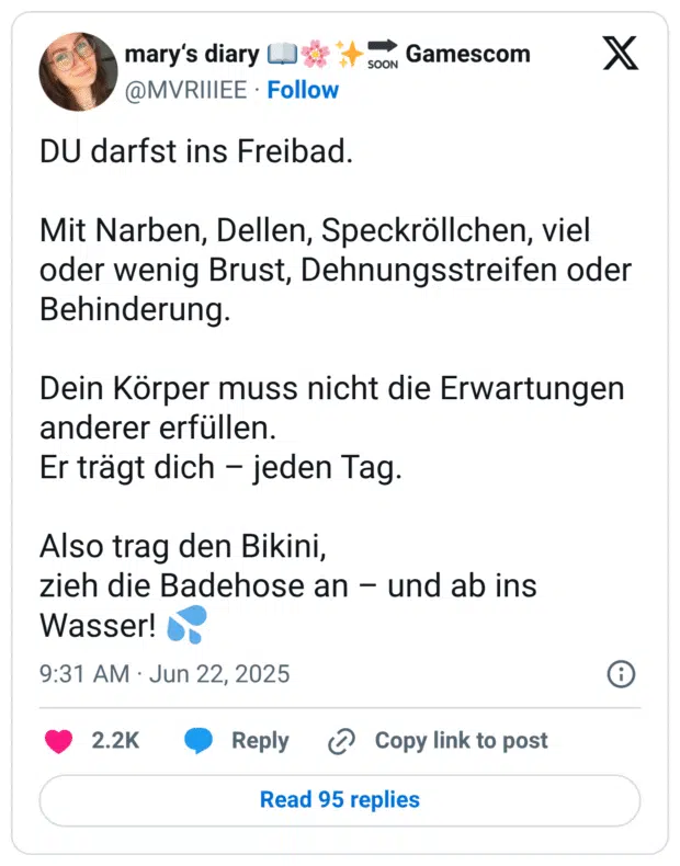 DU darfst ins Freibad.

Mit Narben, Dellen, Speckröllchen, viel oder wenig Brust, Dehnungsstreifen oder Behinderung.

Dein Körper muss nicht die Erwartungen anderer erfüllen.
Er trägt dich – jeden Tag.

Also trag den Bikini,
zieh die Badehose an – und ab ins Wasser! 💦