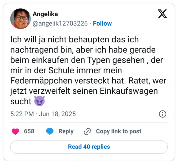 Ich will ja nicht behaupten das ich nachtragend bin, aber ich habe gerade beim einkaufen den Typen gesehen, der mir in der Schule immer mein Federmäppchen versteckt hat. Ratet, wer jetzt verzweifelt seinen Einkaufswagen sucht