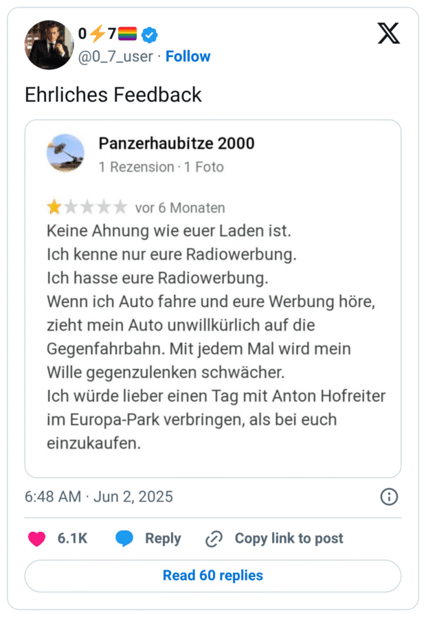 hrliches Feedback Panzerhaubitze 2000 1 Rezension • 1 Foto vor 6 Monaten Keine Ahnung wie euer Laden ist. Ich kenne nur eure Radiowerbung. Ich hasse eure Radiowerbung. Wenn ich Auto fahre und eure Werbung höre, zieht mein Auto unwillkürlich auf die Gegenfahrbahn. Mit jedem Mal wird mein Wille gegenzulenken schwächer. Ich würde lieber einen Tag mit Anton Hofreiter im Europa-Park verbringen, als bei euch einzukaufen.