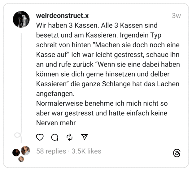 Wir haben 3 Kassen. Alle 3 Kassen sind besetzt und am Kassieren. Irgendein Typ schreit von hinten "Machen sie doch noch eine Kasse auf" Ich war leicht gestresst, schaue ihn an und rufe zurück "Wenn sie eine dabei haben können sie dich gerne hinsetzen und delber Kassieren" die ganze Schlange hat das Lachen angefangen. Normalerweise benehme ich mich nicht so aber war gestresst und hatte einfach keine Nerven mehr