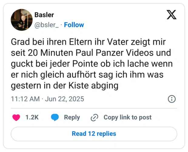 Grad bei ihren Eltern ihr Vater zeigt mir seit 20 Minuten Paul Panzer Videos und guckt bei jeder Pointe ob ich lache wenn er nich gleich aufhört sag ich ihm was gestern in der Kiste abging