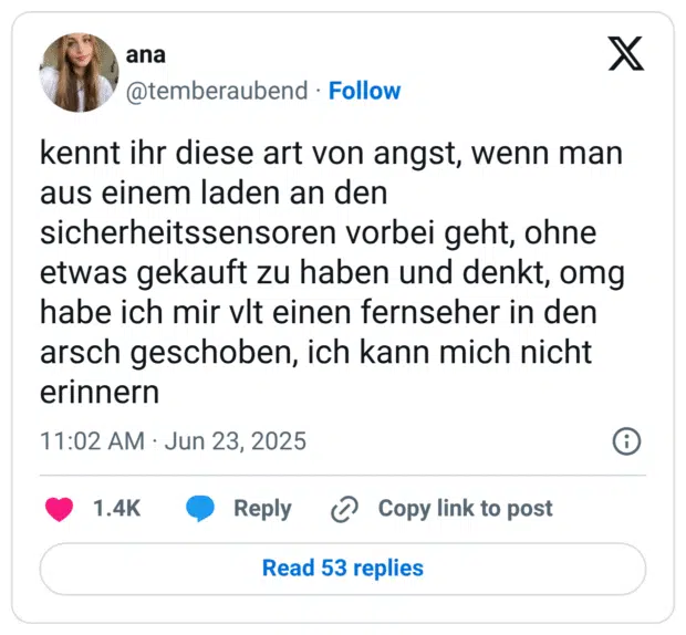 kennt ihr diese art von angst, wenn man aus einem laden an den sicherheitssensoren vorbei geht, ohne etwas gekauft zu haben und denkt, omg habe ich mir vlt einen fernseher in den arsch geschoben, ich kann mich nicht erinnern