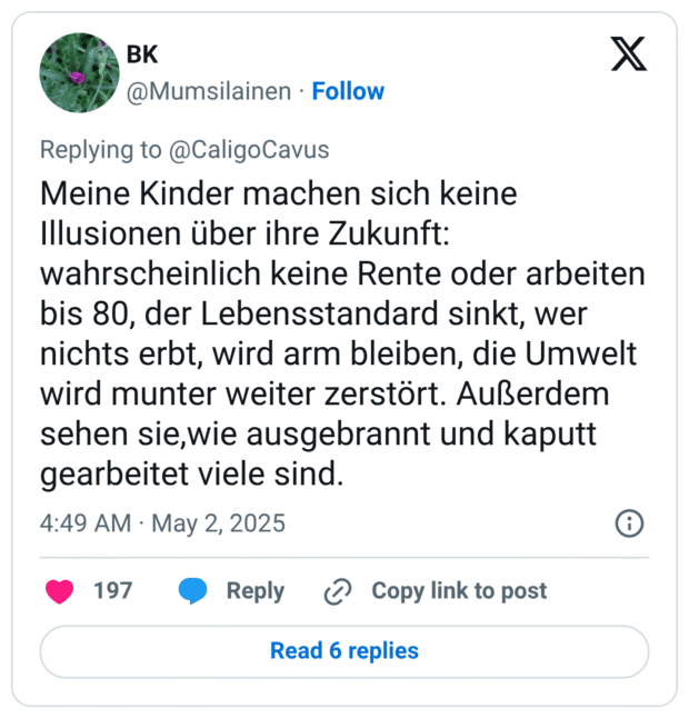 Meine Kinder machen sich keine Illusionen über ihre Zukunft: wahrscheinlich keine Rente oder arbeiten bis 80, der Lebensstandard sinkt, wer nichts erbt, wird arm bleiben, die Umwelt wird munter weiter zerstört. Außerdem sehen sie,wie ausgebrannt und kaputt gearbeitet viele sind.