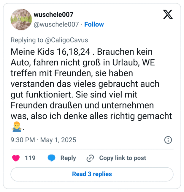 Meine Kids 16,18,24 . Brauchen kein Auto, fahren nicht groß in Urlaub, WE treffen mit Freunden, sie haben verstanden das vieles gebraucht auch gut funktioniert. Sie sind viel mit Freunden draußen und unternehmen was, also ich denke alles richtig gemacht 🤷‍♂️.