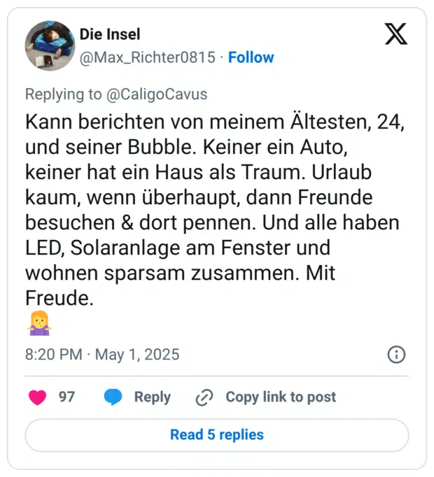 Kann berichten von meinem Ältesten, 24, und seiner Bubble. Keiner ein Auto, keiner hat ein Haus als Traum. Urlaub kaum, wenn überhaupt, dann Freunde besuchen & dort pennen. Und alle haben LED, Solaranlage am Fenster und wohnen sparsam zusammen. Mit Freude.
🤷‍♀️
