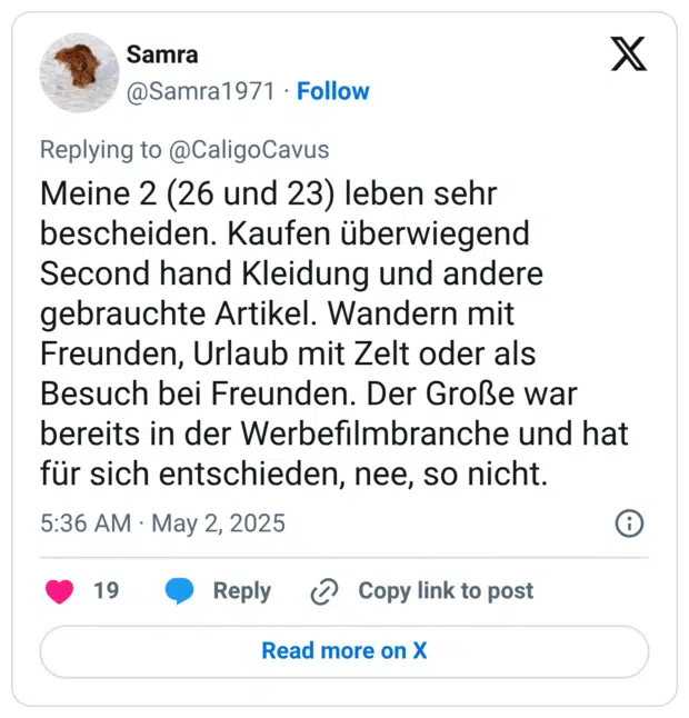 Meine 2 (26 und 23) leben sehr bescheiden. Kaufen überwiegend Second hand Kleidung und andere gebrauchte Artikel. Wandern mit Freunden, Urlaub mit Zelt oder als Besuch bei Freunden. Der Große war bereits in der Werbefilmbranche und hat für sich entschieden, nee, so nicht.