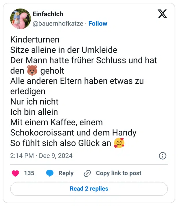 Sitze alleine in der Umkleide
Der Mann hatte früher Schluss und hat den :bär: geholt
Alle anderen Eltern haben etwas zu erledigen
Nur ich nicht
Ich bin allein
Mit einem Kaffee, einem Schokocroissant und dem Handy
So fühlt sich also Glück an :lächelndes_gesicht_mit_3_herzen: