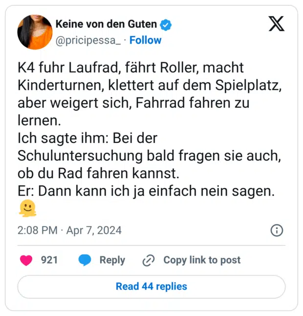 K4 fuhr Laufrad, fährt Roller, macht Kinderturnen, klettert auf dem Spielplatz, aber weigert sich, Fahrrad fahren zu lernen.
Ich sagte ihm: Bei der Schuluntersuchung bald fragen sie auch, ob du Rad fahren kannst.
Er: Dann kann ich ja einfach nein sagen.
:schmelzendes_gesicht: