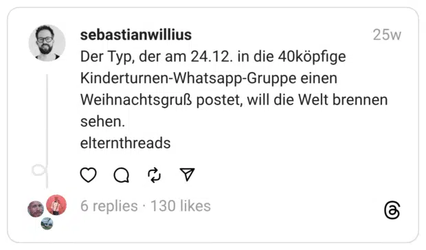 Der Typ, der am 24.12. in die 40köpfige Kinderturnen-Whatsapp-Gruppe einen Weihnachtsgruß postet, will die Welt brennen sehen.
elternthreads  
