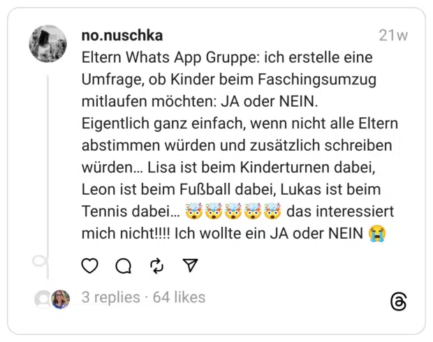 Eltern Whats App Gruppe: ich erstelle eine Umfrage, ob Kinder beim Faschingsumzug mitlaufen möchten: JA oder NEIN.
Eigentlich ganz einfach, wenn nicht alle Eltern abstimmen würden und zusätzlich schreiben würden… Lisa ist beim Kinderturnen dabei, Leon ist beim Fußball dabei, Lukas ist beim Tennis dabei… 🤯🤯🤯🤯🤯 das interessiert mich nicht!!!! Ich wollte ein JA oder NEIN 😭  
