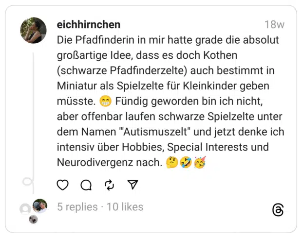 Die Pfadfinderin in mir hatte grade die absolut großartige Idee, dass es doch Kothen (schwarze Pfadfinderzelte) auch bestimmt in Miniatur als Spielzelte für Kleinkinder geben müsste. 😁 Fündig geworden bin ich nicht, aber offenbar laufen schwarze Spielzelte unter dem Namen '"Autismuszelt" und jetzt denke ich intensiv über Hobbies, Special Interests und Neurodivergenz nach. 🤔🤣🥳
