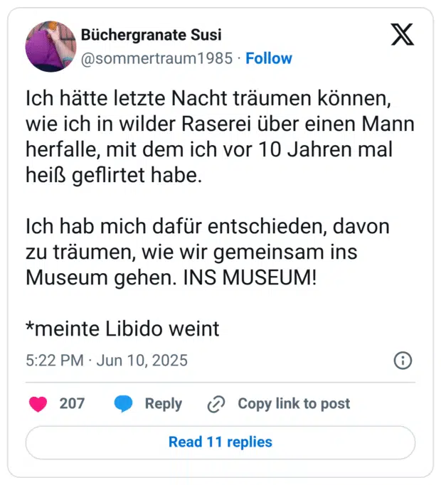 Ich hätte letzte Nacht träumen können, wie ich in wilder Raserei über einen Mann herfalle, mit dem ich vor 10 Jahren mal heiß geflirtet habe. 

Ich hab mich dafür entschieden, davon zu träumen, wie wir gemeinsam ins Museum gehen. INS MUSEUM! 

*meinte Libido weint
