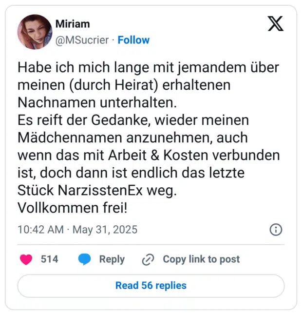Habe ich mich lange mit jemandem über meinen (durch Heirat) erhaltenen Nachnamen unterhalten.
Es reift der Gedanke, wieder meinen Mädchennamen anzunehmen, auch wenn das mit Arbeit & Kosten verbunden ist, doch dann ist endlich das letzte Stück NarzisstenEx weg.
Vollkommen frei!