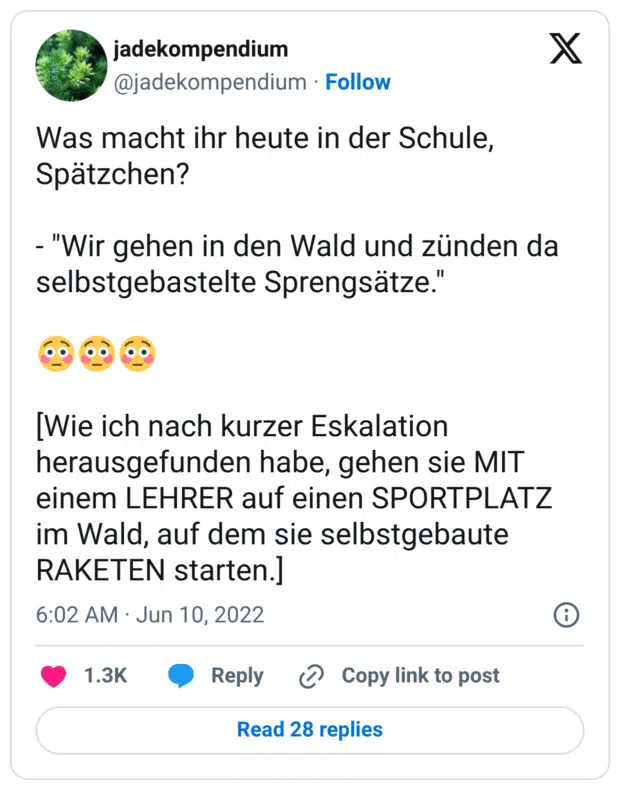 Was macht ihr heute in der Schule, Spätzchen?
- "Wir gehen in den Wald und zünden da selbstgebastelte Sprengsätze."
:verlegen::verlegen::verlegen:
[Wie ich nach kurzer Eskalation herausgefunden habe, gehen sie MIT einem LEHRER auf einen SPORTPLATZ im Wald, auf dem sie selbstgebaute RAKETEN starten.]